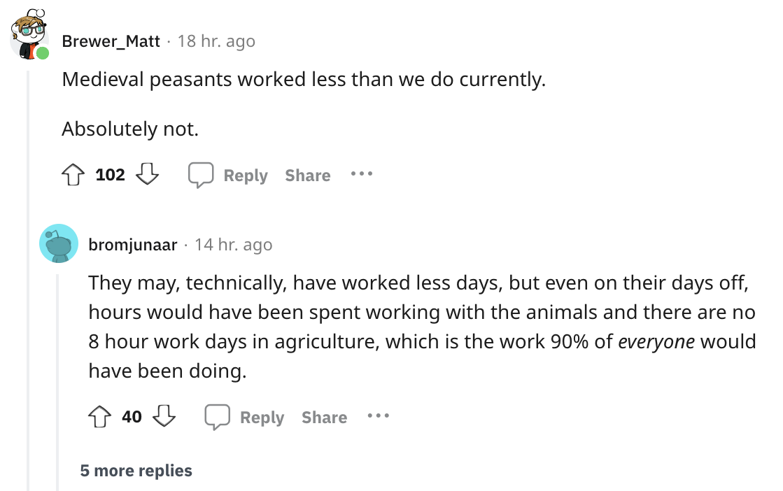 angle - Brewer_Matt 18 hr. ago Medieval peasants worked less than we do currently. Absolutely not. 102 bromjunaar 14 hr. ago They may, technically, have worked less days, but even on their days off, hours would have been spent working with the animals and